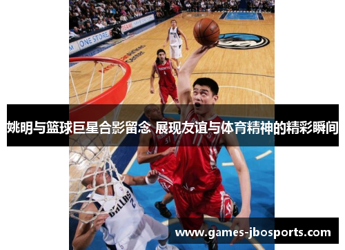 姚明与篮球巨星合影留念 展现友谊与体育精神的精彩瞬间