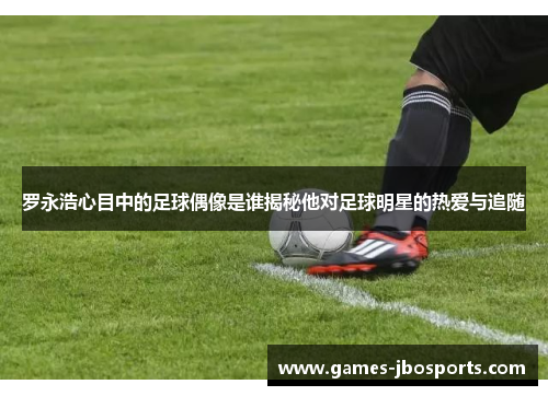 罗永浩心目中的足球偶像是谁揭秘他对足球明星的热爱与追随
